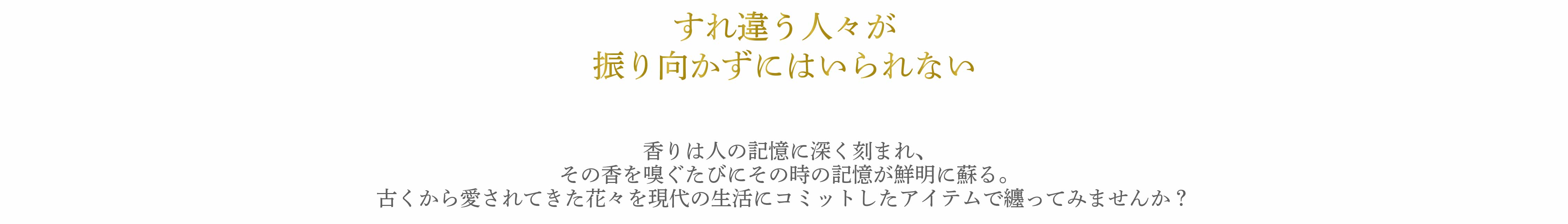 香りは人の記憶に深く刻まれ、その香を嗅ぐたびにその時の記憶が鮮明に蘇る。古くから愛されてきた花々を現代の生活にコミットしたアイテムで纏ってみませんか？　pc